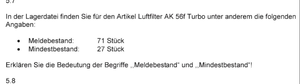 5.7 
In der Lagerdatei finden Sie für den Artikel Luftfilter AK 56f Turbo unter anderem die folgenden 
Angaben: 
Meldebestand: 71 Stück 
Mindestbestand: 27 Stück 
Erklären Sie die Bedeutung der Begriffe ,,Meldebestand" und ,,Mindestbestand"!
5.8