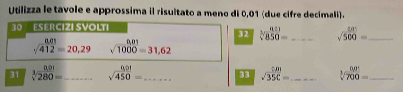 Utilizza le tavole e approssima il risultato a meno di 0,01 (due cifre decimali). 
30 ESERCIZI SVOLTI 
32 sqrt[3](850)= _ sqrt(500)= _
sqrt(412)=20,29 sqrt(1000)=31,62
31 sqrt[3](280)= _ sqrt(450)= _ sqrt(350)= _ sqrt[3](700)= _ 
33