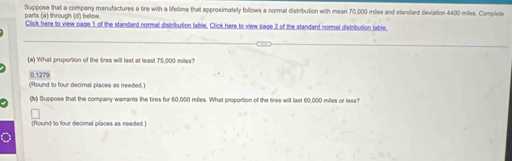 Suppose that a company manufactures a tire with a lifetime that approximately follows a normal distribution with mean 70,000 miles and standard deviation 4400 miles. Complete 
parts (a) through (d) below. 
Click here to view page 1 of the standard normal distribution table. Click here to view page 2 of the standard normal distribution table. 
(a) What proportion of the tires will last at least 75,000 miles?
0.1279
(Round to four decimal places as needed.) 
(b) Suppose that the company warrants the tires for 60,000 miles. What proportion of the tires will last 60,000 miles or less? 
(Round to four decimal places as needed.)