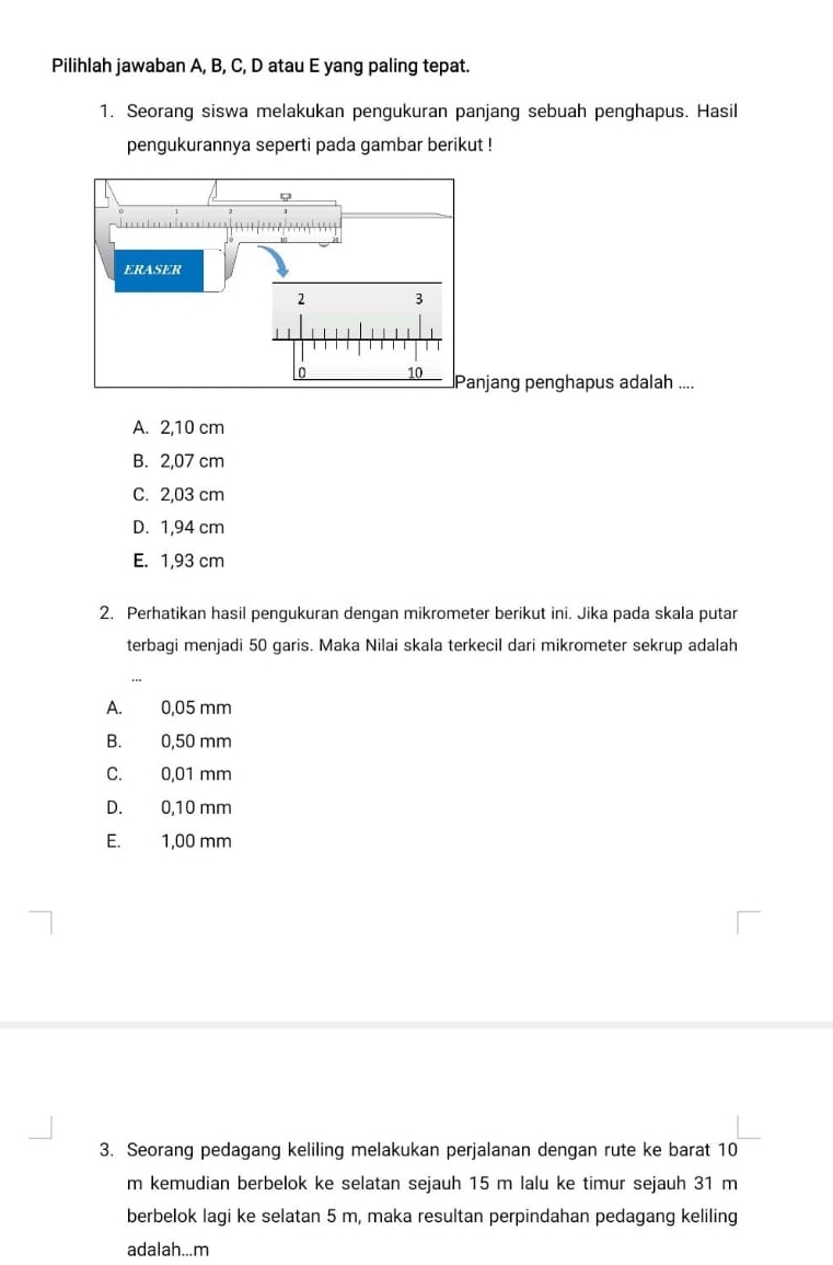 Pilihlah jawaban A, B, C, D atau E yang paling tepat.
1. Seorang siswa melakukan pengukuran panjang sebuah penghapus. Hasil
pengukurannya seperti pada gambar berikut !
jang penghapus adalah ....
A. 2,10 cm
B. 2,07 cm
C. 2,03 cm
D. 1,94 cm
E. 1,93 cm
2. Perhatikan hasil pengukuran dengan mikrometer berikut ini. Jika pada skala putar
terbagi menjadi 50 garis. Maka Nilai skala terkecil dari mikrometer sekrup adalah
A. 0,05 mm
B. 0,50 mm
C. 0,01 mm
D. 0,10 mm
E. 1,00 mm
3. Seorang pedagang keliling melakukan perjalanan dengan rute ke barat 10
m kemudian berbelok ke selatan sejauh 15 m lalu ke timur sejauh 31 m
berbelok lagi ke selatan 5 m, maka resultan perpindahan pedagang keliling
adalah... m