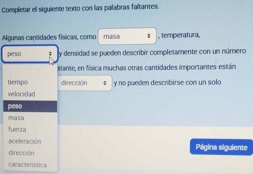 Completar el siguiente texto con las palabras faltantes. 
Algunas cantidades físicas, como masa , temperatura, 
peso ; y densidad se pueden describir completamente con un número 
stante, en física muchas otras cantidades importantes están 
tiempo dirección y no pueden describirse con un solo 
velocidad 
peso 
masa 
fuerza 
aceleración Página siguiente 
dirección 
caracteristica