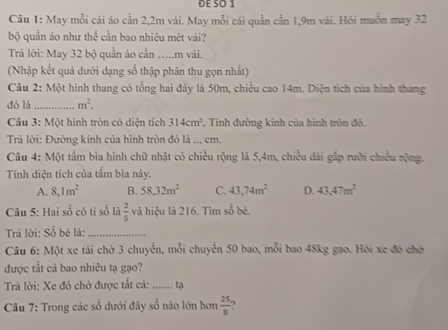 ĐE SO 1
Câu 1: May mỗi cái áo cần 2, 2m vài. May mỗi cái quần cần 1, 9m vãi. Hỏi muỗn may 32
bộ quần áo như thế cần bao nhiêu mét vải?
Trả lời: May 32 bộ quần áo cần …..m vải.
(Nhập kết quả dưới dạng số thập phân thu gọn nhất)
Câu 2: Một hình thang có tổng hai đáy là 50m, chiều cao 14m. Diện tích của hình thang
đó là _ m^2. 
Câu 3: Một hình tròn có diện tích 314cm^2. Tính đường kinh của hình tròn đó.
Trả lời: Đường kính của hình tròn đó là ... cm.
Câu 4: Một tầm bìa hình chữ nhật có chiều rộng là 5,4m, chiều dài gắp rưỡi chiều rộng.
Tính diện tích của tầm bìa này.
A. 8, 1m^2 B. 58, 32m^2 C. 43, 74m^2 D. 43, 47m^2
Câu 5: Hai số có tỉ số là  2/5  và hiệu là 216. Tìm số bé.
Trả lời: Số bé là:_
Câu 6: Một xe tải chở 3 chuyến, mỗi chuyến 50 bao, mỗi bao 48kg gạo. Hỏi xe đó chở
được tất cả bao nhiêu tạ gạo?
Trả lời: Xe đó chở được tất cả: ....... tạ
Câu 7: Trong các số dưới đây số nào lớn hơn  25/8  、