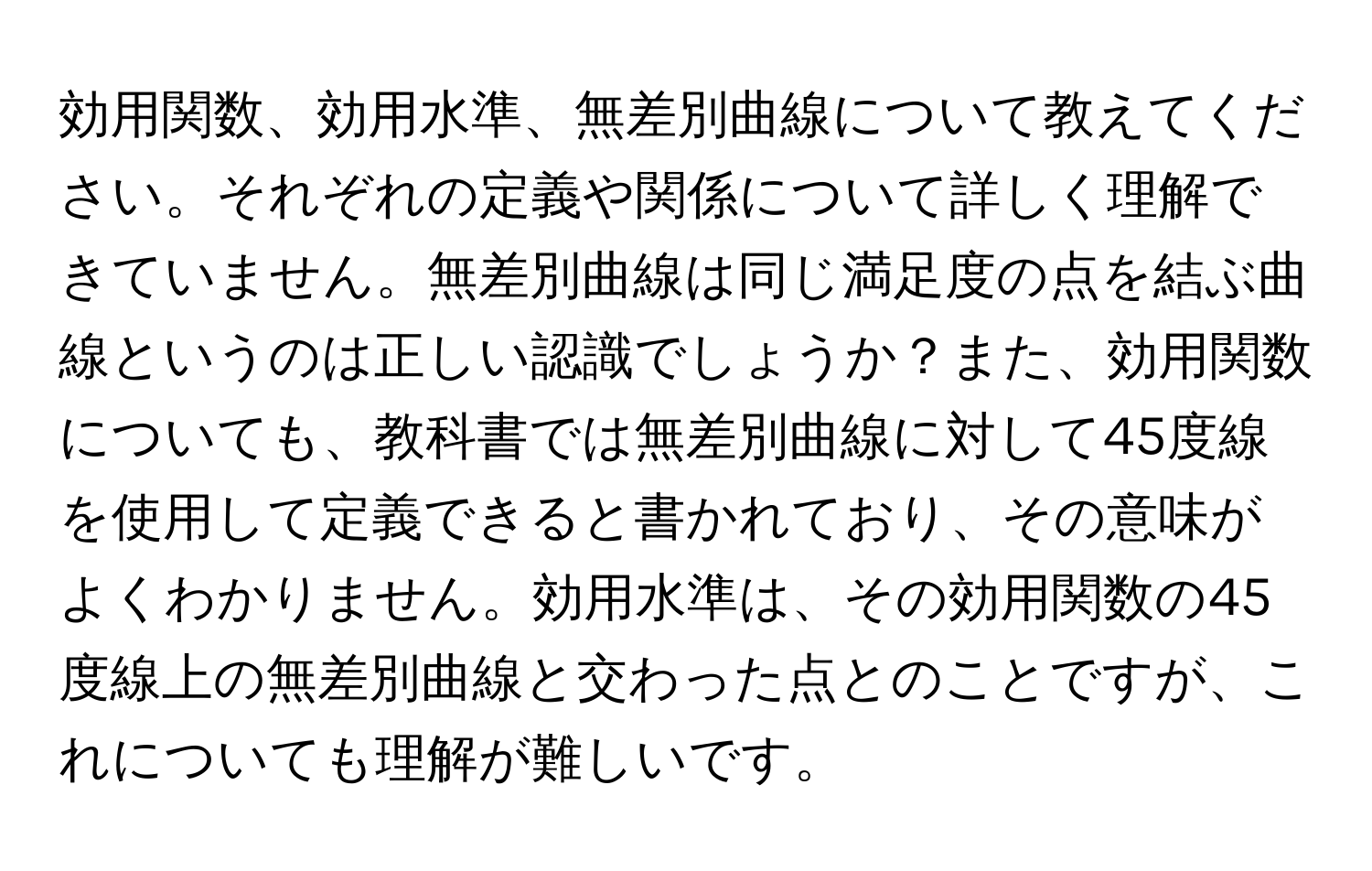 効用関数、効用水準、無差別曲線について教えてください。それぞれの定義や関係について詳しく理解できていません。無差別曲線は同じ満足度の点を結ぶ曲線というのは正しい認識でしょうか？また、効用関数についても、教科書では無差別曲線に対して45度線を使用して定義できると書かれており、その意味がよくわかりません。効用水準は、その効用関数の45度線上の無差別曲線と交わった点とのことですが、これについても理解が難しいです。