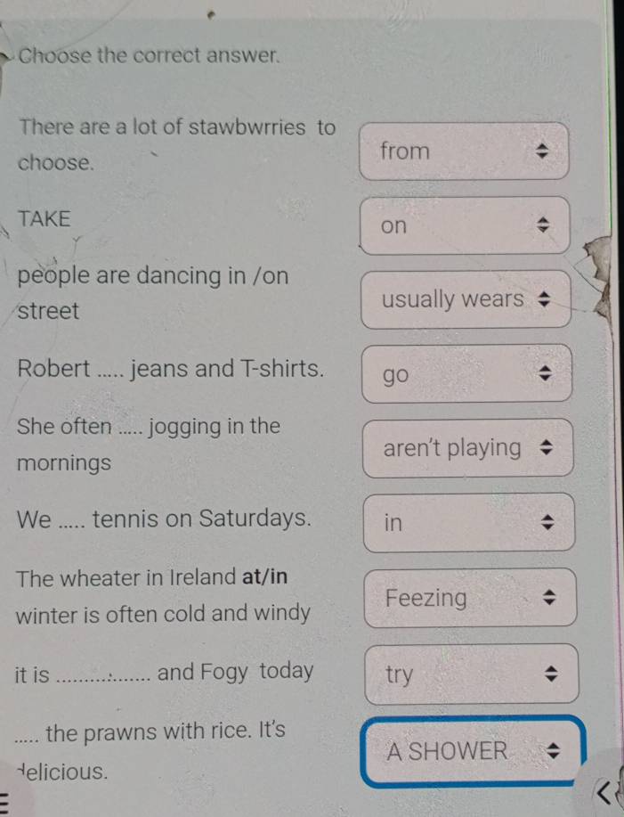 Choose the correct answer.
There are a lot of stawbwrries to
choose.
from
TAKE
on
people are dancing in /on
street
usually wears
Robert ..... jeans and T-shirts. go
She often ..... jogging in the
aren't playing
mornings
We ..... tennis on Saturdays. in
The wheater in Ireland at/in
winter is often cold and windy
Feezing ;
it is _and Fogy today try ;
_the prawns with rice. It's
A SHOWER ;
delicious.