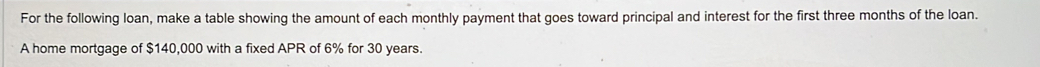 For the following loan, make a table showing the amount of each monthly payment that goes toward principal and interest for the first three months of the loan. 
A home mortgage of $140,000 with a fixed APR of 6% for 30 years.