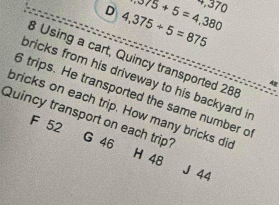 4,370
575+5=4,380
D 4,375/ 5=875
8 Using a cart, Quincy transported 288
bricks from his driveway to his backyard in
4E
6 trips. He transported the same number o
bricks on each trip. How many bricks did
Quincy transport on each trip?
F 52
G 46
H 48
J 44