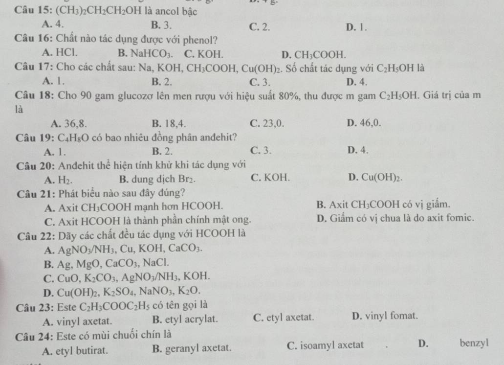 (CH_3)_2CH_2CH_2OH là ancol bậc
A. 4. B. 3. C. 2. D. 1.
Câu 16: Chất nào tác dụng được với phenol?
A. HCl. B. Nab CO_3. C. KOH. D. CH_3COOH.
Câu 17: Cho các chất sau: Na,KOH,CH_3COOH,Cu(OH)_2. Số chất tác dụng với C_2H_5OH là
A. 1. B. 2. C. 3. D. 4.
Câu 18: Cho 90 gam glucozơ lên men rượu với hiệu suất 80%, thu được m gam C_2H_5OH. Giá trị của m
là
A. 36,8. B. 18,4. C. 23,0. D. 46,0.
Câu 19: C_4H_8O có bao nhiêu đồng phân anđehit?
A. 1. B. 2. C. 3. D. 4.
Câu 20: Andehit thể hiện tính khử khi tác dụng với
A. H_2. B. dung dịch Br_2. C. KOH. D. Cu(OH)_2.
Câu 21: Phát biểu nào sau đây đúng?
A. Axit CH_3 COOH mạnh hơn HCOOH. B. Axit CH_3 COOH có vị giắm.
C. Axit HCOOH là thành phần chính mật ong. D. Giấm có vị chua là do axit fomic.
Câu 22: Dãy các chất đều tác dụng với HCOOH là
A. AgNO_3/NH_3,Cu,KOH,CaCO_3.
B. Ag,MgO,CaCO_3,NaCl.
C. CuO,K_2CO_3,AgNO_3/NH_3,KOH.
D. Cu(OH)_2,K_2SO_4,NaNO_3,K_2O.
Câu 23: Este C_2H_3COOC_2H_5 có tên gọi là
A. vinyl axetat. B. etyl acrylat. C. etyl axetat. D. vinyl fomat.
Câu 24: Este có mùi chuối chín là
A. etyl butirat. B. geranyl axetat. C. isoamyl axetat D. benzyl