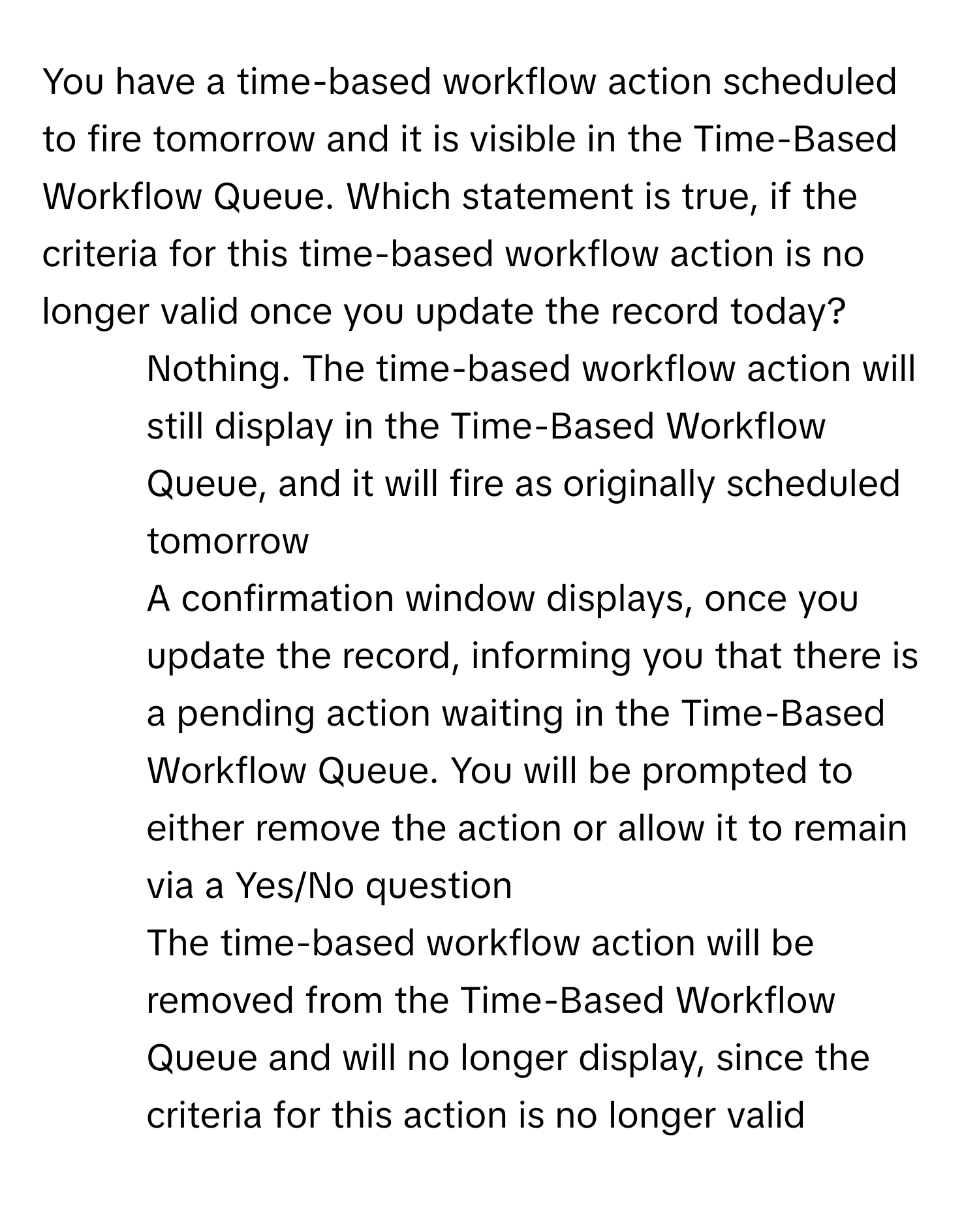 You have a time-based workflow action scheduled to fire tomorrow and it is visible in the Time-Based Workflow Queue. Which statement is true, if the criteria for this time-based workflow action is no longer valid once you update the record today?

1) Nothing. The time-based workflow action will still display in the Time-Based Workflow Queue, and it will fire as originally scheduled tomorrow
2) A confirmation window displays, once you update the record, informing you that there is a pending action waiting in the Time-Based Workflow Queue. You will be prompted to either remove the action or allow it to remain via a Yes/No question
3) The time-based workflow action will be removed from the Time-Based Workflow Queue and will no longer display, since the criteria for this action is no longer valid