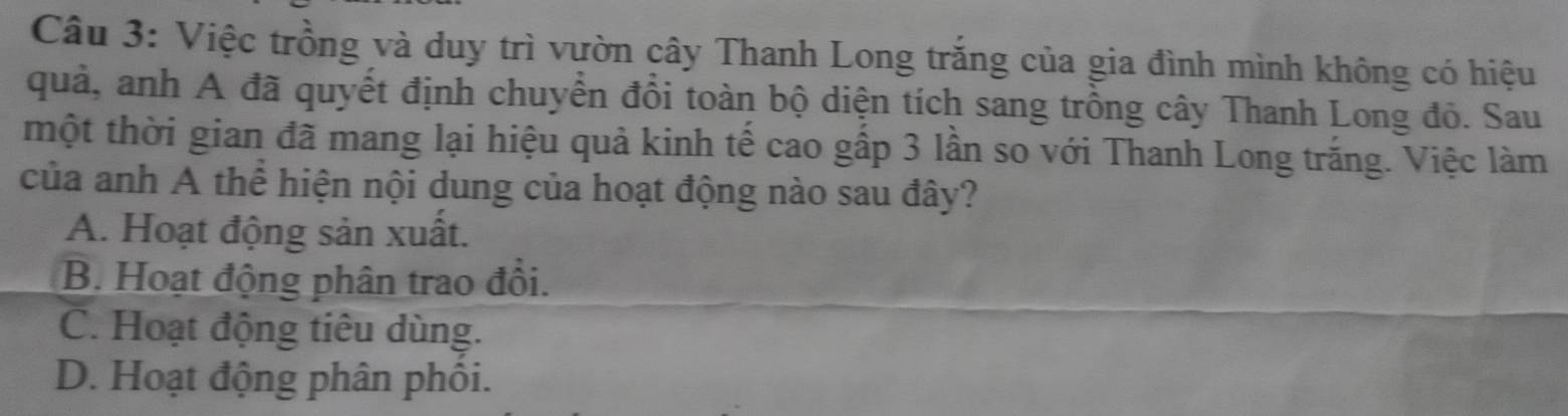 Việc trồng và duy trì vườn cây Thanh Long trắng của gia đình mình không có hiệu
quả, anh A đã quyết định chuyển đồi toàn bộ diện tích sang trồng cây Thanh Long đỏ. Sau
một thời gian đã mang lại hiệu quả kinh tế cao gấp 3 lần so với Thanh Long trắng. Việc làm
của anh A thể hiện nội dung của hoạt động nào sau đây?
A. Hoạt động sản xuất.
B. Hoạt động phân trao đổi.
C. Hoạt động tiêu dùng.
D. Hoạt động phân phối.