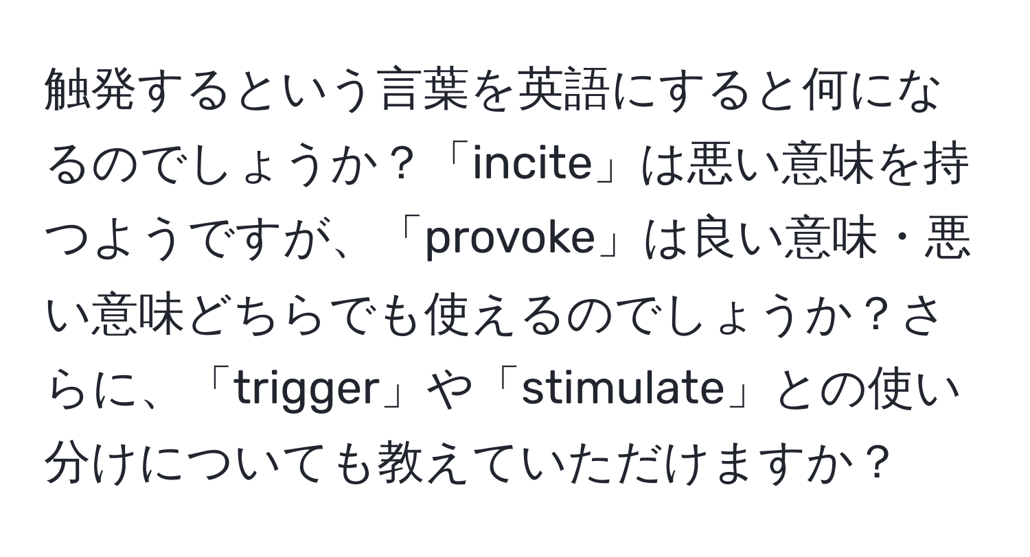 触発するという言葉を英語にすると何になるのでしょうか？「incite」は悪い意味を持つようですが、「provoke」は良い意味・悪い意味どちらでも使えるのでしょうか？さらに、「trigger」や「stimulate」との使い分けについても教えていただけますか？