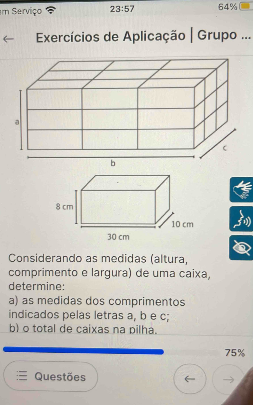 em Serviço
23:57
64%
Exercícios de Aplicação | Grupo ... 
Considerando as medidas (altura, 
comprimento e largura) de uma caixa, 
determine: 
a) as medidas dos comprimentos 
indicados pelas letras a, b e c; 
b) o total de caixas na pilha.
75%
Questões