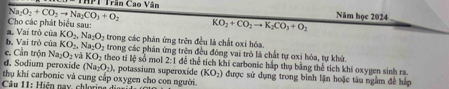 THPT Trần Cao Vân Năm học 2024
Na_2O_2+CO_2to Na_2CO_3+O_2
Cho các phát biểu sau:
KO_2+CO_2to K_2CO_3+O_2
a. Vai trò của KO_2, Na_2O_2 trong các phản ứng trên đều là chất oxi hóa. 
b. Vai trò của KO_2, Na_2O_2 trong các phản ứng trên đều đóng vai trò là chất tự oxi hóa, tự khử. 
c. Cần trộn Na_2O_2 và KO_2 theo tỉ lệ số mol 2:1 để thể tích khí carbonic hấp thụ bằng thể tích khí oxygen sinh ra. 
d. Sodium peroxide (Na_2O_2) , potassium superoxide (KO_2)
thụ khí carbonic và cung cấp oxygen cho con người. được sử dụng trong bình lặn hoặc tàu ngầm đề hấp 
Câu 11: Hiện nay, chlorine di n