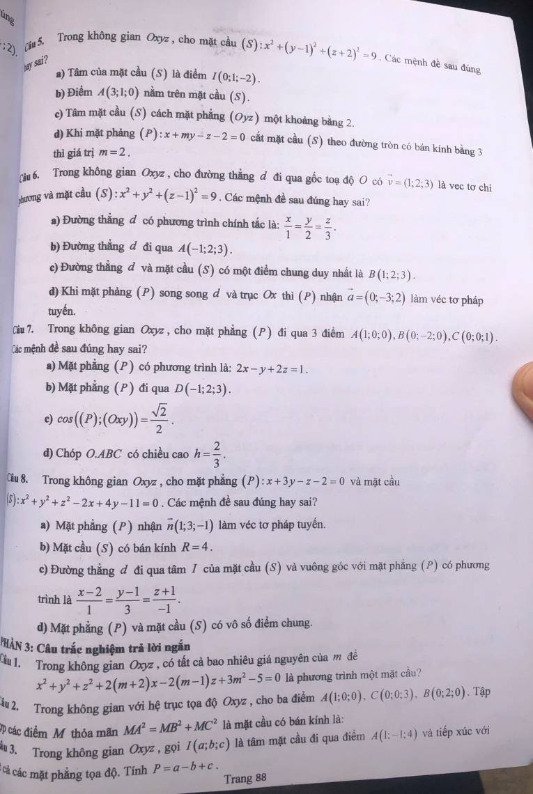 ung
;2)  Câu 5. Trong không gian Oxyz , cho mặt cầu tan (S):x^2+(y-1)^2+(z+2)^2=9. Các mệnh đề sau đúng
hay sai?
a) Tâm của mặt cầu (S) là điểm I(0;1;-2).
b) Điểm A(3;1;0) nằm trên mặt cầu (S).
c) Tâm mặt cầu (S) cách mặt phẳng (Oyz) một khoảng bằng 2.
d) Khi mặt phảng (P):x+my-z-2=0 cắt mặt cầu (S) theo đường tròn có bán kính bằng 3
thì giá trị m=2.
[iu 6. Trong không gian Oxyz, cho đường thẳng d đi qua gốc toạ độ O có vector v=(1;2;3) là vec tơ chỉ
zhương và mặt cầu (S) :x^2+y^2+(z-1)^2=9 Các mệnh đề sau đúng hay sai?
a) Đường thẳng đ có phương trình chính tắc là:  x/1 = y/2 = z/3 .
b) Đường thẳng đ đi qua A(-1;2;3).
c) Đường thẳng đ và mặt cầu (S) có một điểm chung duy nhất là B(1;2;3).
d) Khi mặt phảng (P) song song d và trục Ox thì (P) nhận vector a=(0;-3;2) làm véc tơ pháp
tuyến.
Ciu 7. Trong không gian Oxyz , cho mặt phẳng (P) đi qua 3 điểm A(1;0;0),B(0;-2;0),C(0;0;1).
Các mệnh đề sau đúng hay sai?
a) Mặt phẳng (P ) có phương trình là: 2x-y+2z=1.
b) Mặt phẳng (P ) đi qua D(-1;2;3).
c) cos ((P);(Oxy))= sqrt(2)/2 .
d) Chóp O.ABC có chiều cao h= 2/3 .
Cầu 8. Trong không gian Oxyz , cho mặt phẳng (P) :x+3y-z-2=0 và mặt cầu
(s): x^2+y^2+z^2-2x+4y-11=0. Các mệnh đề sau đúng hay sai?
a) Mặt phẳng (P) nhận vector n(1;3;-1) làm véc tơ pháp tuyến.
b) Mặt cầu (S) có bán kính R=4.
c) Đường thẳng đ đi qua tâm I của mặt cầu (S) và vuông góc với mặt phăng (P) có phương
trình là  (x-2)/1 = (y-1)/3 = (z+1)/-1 .
d) Mặt phẳng (P) và mặt cầu (S) có vô số điểm chung.
PHÀN 3: Câu trắc nghiệm trả lời ngắn
Cu 1. Trong không gian Oxyz , có tất cả bao nhiêu giá nguyên của m đề
x^2+y^2+z^2+2(m+2)x-2(m-1)z+3m^2-5=0 là phương trình một mặt cầu?
2u 2. Trong không gian với hệ trục tọa độ Oxyz , cho ba điểm A(1;0;0),C(0;0;3),B(0;2;0). Tập
ợp các điểm Mỹ thỏa mãn MA^2=MB^2+MC^2 là mặt cầu có bán kính là:
3. Trong không gian Oxyz , gọi I(a;b;c) là tâm mặt cầu đi qua điểm A(1;-1;4) và tiếp xúc với
:cả các mặt phẳng tọa độ. Tính P=a-b+c.
Trang 88