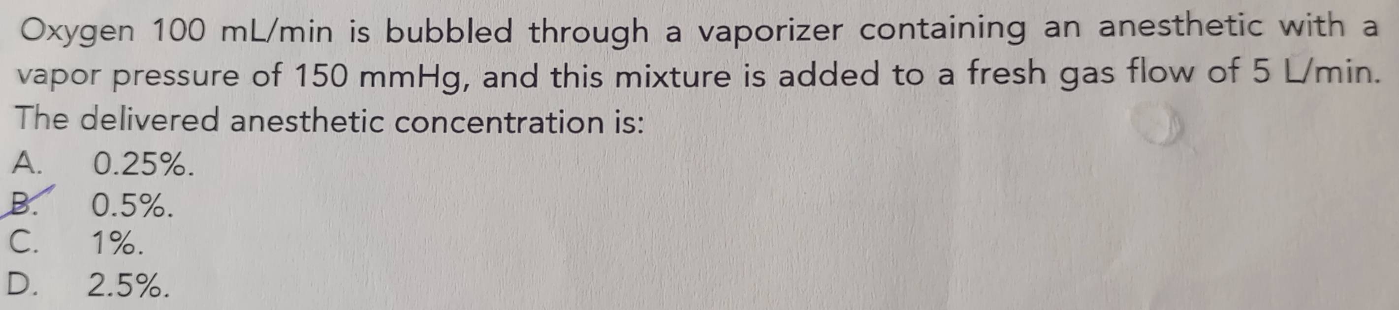 Oxygen 100 mL/min is bubbled through a vaporizer containing an anesthetic with a
vapor pressure of 150 mmHg, and this mixture is added to a fresh gas flow of 5 L/min.
The delivered anesthetic concentration is:
A. 0.25%.
B. 0.5%.
C. 1%.
D. 2.5%.