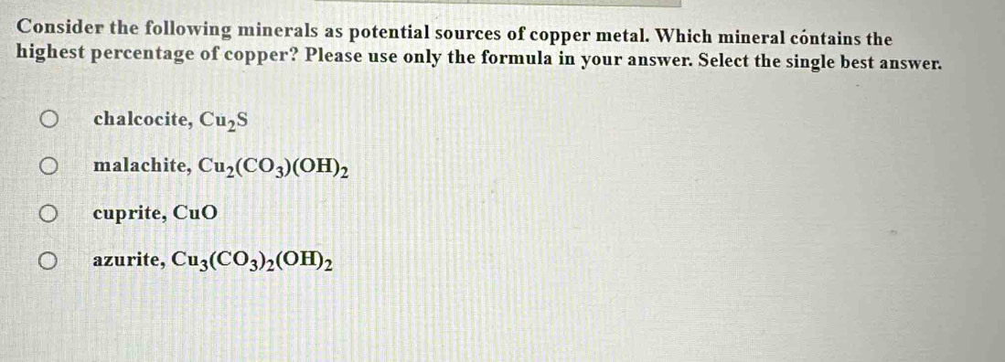 Consider the following minerals as potential sources of copper metal. Which mineral cóntains the
highest percentage of copper? Please use only the formula in your answer. Select the single best answer.
chalcocite, Cu_2S
malachite, Cu_2(CO_3)(OH)_2
cuprite, CuO
azurite, Cu_3(CO_3)_2(OH)_2