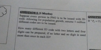 QUESTIO 
Suppose every person in PNG is to be issued with ID 
code. Allowing for population growth, assume 5 million P_4=11, 
If 
different codes are to be issued. 
How many different ID code with two letters and four 
digits can be prepared, if no letter and no digit is used 
more than once in each ID?