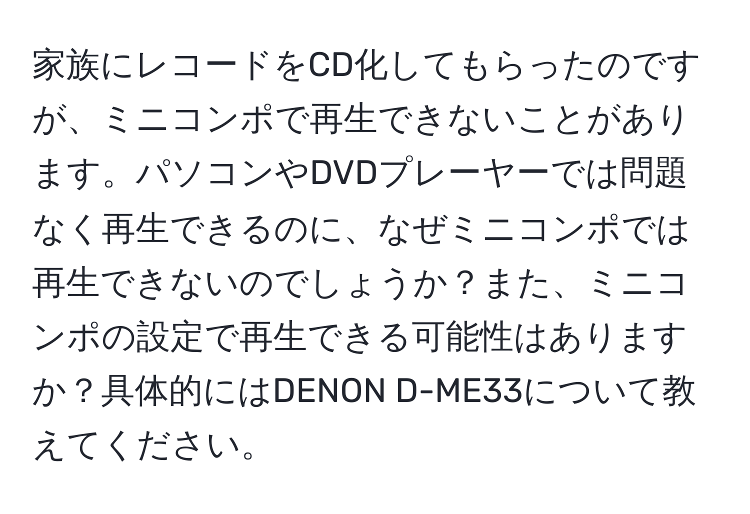 家族にレコードをCD化してもらったのですが、ミニコンポで再生できないことがあります。パソコンやDVDプレーヤーでは問題なく再生できるのに、なぜミニコンポでは再生できないのでしょうか？また、ミニコンポの設定で再生できる可能性はありますか？具体的にはDENON D-ME33について教えてください。