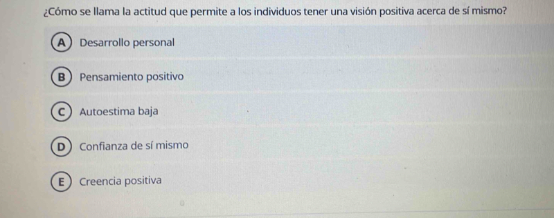 ¿Cómo se llama la actitud que permite a los individuos tener una visión positiva acerca de sí mismo?
ADesarrollo personal
B Pensamiento positivo
CAutoestima baja
D Confianza de sí mismo
ECreencia positiva