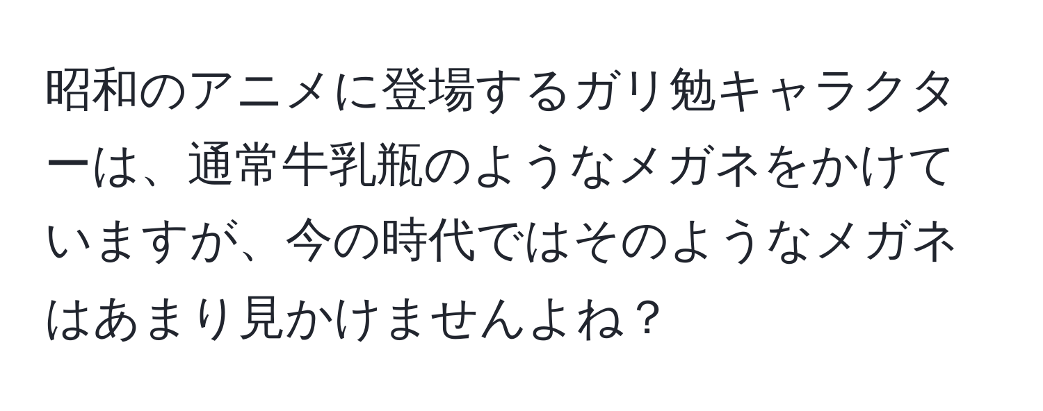 昭和のアニメに登場するガリ勉キャラクターは、通常牛乳瓶のようなメガネをかけていますが、今の時代ではそのようなメガネはあまり見かけませんよね？