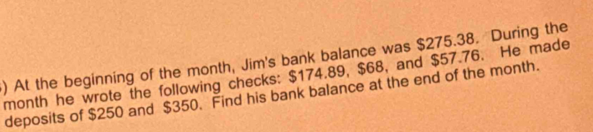 ) At the beginning of the month, Jim's bank balance was $275.38. During the
month he wrote the following checks: $174.89, $68, and $57.76. He made 
deposits of $250 and $350. Find his bank balance at the end of the month.