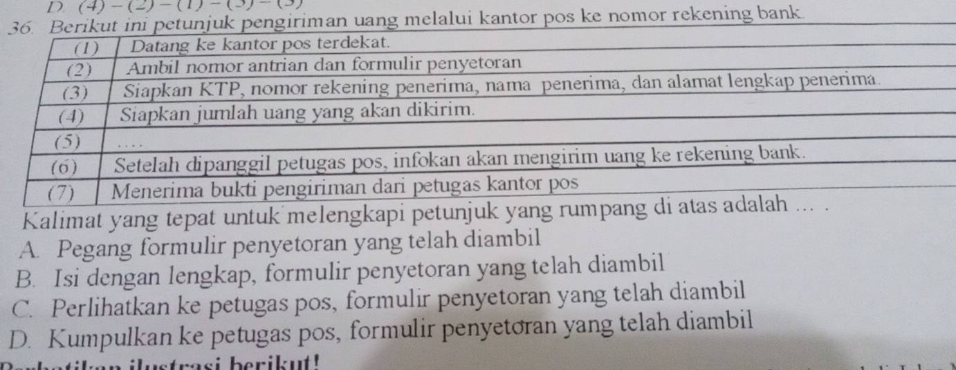 D. (4)-(2)-(1)-(3)-(3)
pengiriman uang melalui kantor pos ke nomor rekening bank.
Kalimat yang tepat untuk melengkapi petunjuk yang
A. Pegang formulir penyetoran yang telah diambil
B. Isi dengan lengkap, formulir penyetoran yang telah diambil
C. Perlihatkan ke petugas pos, formulir penyetoran yang telah diambil
D. Kumpulkan ke petugas pos, formulir penyetoran yang telah diambil
ustrasi berikut!