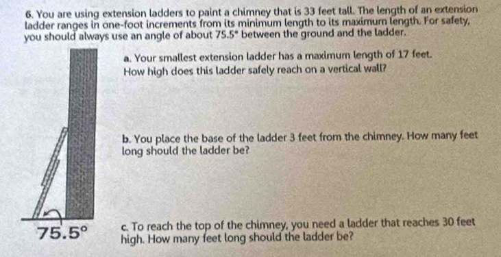 You are using extension ladders to paint a chimney that is 33 feet tall. The length of an extension 
ladder ranges in one-foot increments from its minimum length to its maximur length. For safety, 
you should always use an angle of about 75.5° between the ground and the ladder. 
a. Your smallest extension ladder has a maximum length of 17 feet. 
How high does this ladder safely reach on a vertical wall? 
b. You place the base of the ladder 3 feet from the chimney. How many feet
long should the ladder be? 
c. To reach the top of the chimney, you need a ladder that reaches 30 feet
75.5° high. How many feet long should the ladder be?