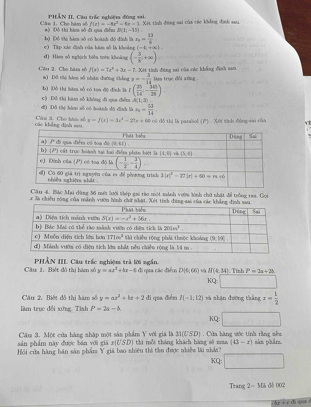 PHÀN II. Câu trắc nghiệm đúng sai.
Câu 1. Cho hàm số f(x)=-8x^2-6x-1. Xét tính đúng sai của các khắng định sau
a) Đồ thị hàm số đi qua điểm B(1;-15).
b) Đồ thị hàm số có hoành độ đỉnh là x_0= 13/8 .
c) Tập xác định của hàm số là khoảng (-4;+∈fty ).
d) Hàm số nghịch biến trên khoảng (- 3/8 ;+∈fty ).
Câu 2. Cho hàm số f(x)=7x^2+3x-7 7. Xét tính đúng sai của các khẳng định sau.
a) Đồ thị hàm số nhận đường thẳng y=- 3/14  làm trục đối xứng
b) Đồ thị hàm số có tọa độ đỉnh là I( 25/14 ;- 345/28 ).
c) Đồ thị hàm số không đi qua điểm A(1;3)
d) Đồ thị hàm số có hoành độ đỉnh là x_0= 53/14 .
Câu 3. Cho hàm số y=f(x)=3x^2-27x+60 có đồ thị là parabol (P) . Xét tính đúng-sai của
các khẳng định sau.
Yệ
: 
n
Câu 4. Bác Mai dùng 56 mét lưới thép gai rào một mảnh vườn hình chữ nhật để trồng rau. Gọi
x là chiều rộng của mảnh vườn hình chữ nhật. Xét tính đúng-sai của các khẳng định sau.
PHÀN III. Câu trắc nghiệm trả lời ngắn.
Câu 1. Biết đồ thị hàm số y=ax^2+bx-6 đi qua các điểm D(6;66) và H(4;34). Tính P=2a+2b.
KQ: □
Câu 2. Biết đồ thị hàm số y=ax^2+bx+2 đi qua điểm I(-1;12) và nhận đường thắng x= 1/2 
làm trục đối xứng. Tính P=2a-b.
KQ:
Câu 3. Một cứa hàng nhập một sản phẩm Y với giá là 31(USD) . Cửa hàng ước tính rằng nếu
sản phẩm này được bán với giá x(US D) thì mỗi tháng khách hàng sẽ mua (43-x) sản phẩm.
Hỏi cửa hàng bán sản phẩm Y giá bao nhiêu thì thu được nhiều lãi nhất?
KQ:
Trang 2- Mã đề 002
bx+cd đi qua c