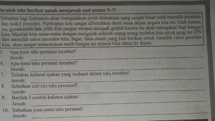 Bacalah teks berikut untuk menjawab soal nomor 5-7! 
Sebentar lagi Indonesia akan mengadakan pesta demokrasi yang sangat besar yaitu memilih presiden 
dan wakil presiden. Partisipasi kita sangat dibutuhkan demi masa depan negara kita ini. Oleh karena 
itu, gunakanlah hak pilih kita jangan sampai menjadi golput karena itu akan merugikan bagi bangsa 
kita. Marilah kita sama-sama dengan mengajak seluruh orang-orang terdekat kita untuk pergi ke TPS 
dan memilih calon presiden kita. Ingat, lima menit yang kita berikan untuk memilih calon presiden 
kita, akan sangat menentukan nasib bangsa ini selama lima tahun ke depan. 
5. Apa jenis teks persuasi tersebut? 
Jawab: 
_ 
6. Apa tema teks persuasi tersebut? 
Jawab: 
_ 
_ 
7. Tuliskan kalimat ajakan yang terdapat dalam teks tersebut! 
Jawab: 
_ 
8. Sebutkan ciri-ciri teks persuasif! 
Jawab: 
_ 
9. Berilah 3 contoh kalimat ajakan! 
Jawab: 
_ 
10. Sebutkan jenis-jenis teks persuasi! 
Jawab: