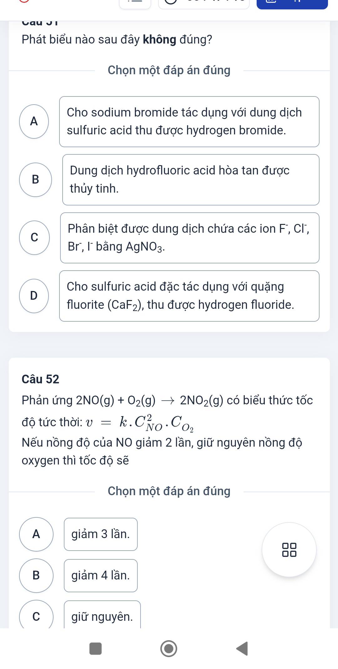 Phát biểu nào sau đây không đúng?
Chọn một đáp án đúng
Cho sodium bromide tác dụng với dung dịch
A
sulfuric acid thu được hydrogen bromide.
Dung dịch hydrofluoric acid hòa tan được
B
thủy tinh.
Phân biệt được dung dịch chứa các ion F, Cl,
C
Br , l bằng AgNO_3.
Cho sulfuric acid đặc tác dụng với quặng
D
fluorite (CaF_2) , thu được hydrogen fluoride.
Câu 52
Phản ứng 2NO(g)+O_2(g)to 2NO_2(g) có biểu thức tốc
độ tức thời: v=k.C_(NO)^2.C_O_2
Nếu nồng độ của NO giảm 2 lần, giữ nguyên nồng độ
oxygen thì tốc độ sẽ
Chọn một đáp án đúng
A giảm 3 lần.
88
B giảm 4 lần.
C giữ nguyên.