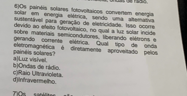 6)Os painéis solares fotovoltaicos convertem energia
solar em energia elétrica, sendo uma alternativa
sustentável para geração de eletricidade. Isso ocorre
devido ao efeito fotovoltaico, no qual a luz solar incide
sobre materiais semicondutores, liberando elétrons e
gerando corrente elétrica. Qual tipo de onda
eletromagnética é diretamente aproveitado pelos
painéis solares?
a)Luz visível.
b)Ondas de rádio.
c)Raio Ultravioleta.
d)Infravermelho.
7)0s satélites