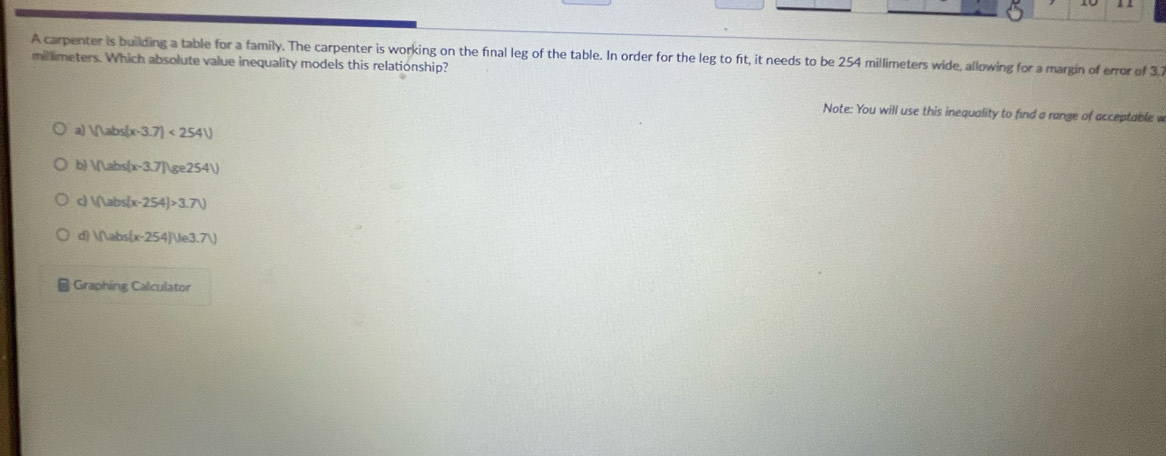 A carpenter is building a table for a family. The carpenter is working on the final leg of the table. In order for the leg to fit, it needs to be 254 millimeters wide, allowing for a margin of error of 31
millimeters. Which absolute value inequality models this relationship?
Note: You will use this inequality to find a range of acceptable w
a) Vhabs(x-3.7)<254V</tex>
b) IfLabs(x-3.7)(ge254)
V(tabs)(x-254)>3.7V
d) Iflabs(x-254)Ue3.7V
| Graphing Calculator