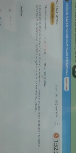 ASESMEN KOMPETENS! GURU DAN TENAGA KEPENDIDIKAN Assesmen
AKGTK 2024 - MA Kimia Ukuran teks: , RESET 1:52: 
Soal No, 2 dari 60
Diketahui suatu reaksi: M_2(g)+N_2(g)to MN_3 g (belum setara)
jika laju reaksi berdasarkan perubahan konsentrasi M₂ per satuan waktu dinyatakan sebagai sM đan berdasarkan perubahan
konsentrasi N- per satuan waktu dinyatakan sebagai sN maka pernyataan yang tepat adalah....
jawaban
a xMto |xN