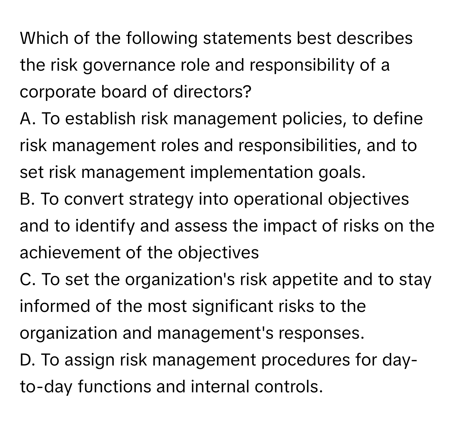 Which of the following statements best describes the risk governance role and responsibility of a corporate board of directors?

A. To establish risk management policies, to define risk management roles and responsibilities, and to set risk management implementation goals.
B. To convert strategy into operational objectives and to identify and assess the impact of risks on the achievement of the objectives
C. To set the organization's risk appetite and to stay informed of the most significant risks to the organization and management's responses.
D. To assign risk management procedures for day-to-day functions and internal controls.