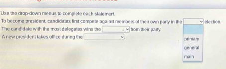 Use the drop-down menus to complete each statement. 
To become president, candidates first compete against members of their own party in the election. 
The candidate with the most delegates wins the □ from their party. 
A new president takes office during the | primary 
general 
main