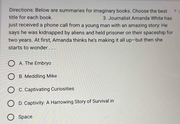 Directions: Below are summaries for imaginary books. Choose the best * 1
title for each book. 3. Journalist Amanda White has
just received a phone call from a young man with an amazing story: He
says he was kidnapped by aliens and held prisoner on their spaceship for
two years. At first, Amanda thinks he's making it all up—but then she
starts to wonder . . .
A. The Embryo
B. Meddling Mike
C. Captivating Curiosities
D. Captivity: A Harrowing Story of Survival in
Space