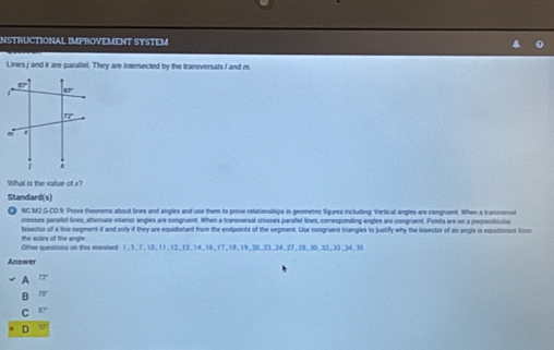 INSTRUCTIONAL IMPROVEMENT SYSTEM
Lines j and k are parallel. They are intersected by the transversals f and m.
What is the vatue of r?
Standard(s)
NC M2 G-CO:9. Prove theorems about lines and angles and use them to prove relationships in geometno figures including Vertical angles are congruent. When a tranosenual
crosses parsief lines, alternate interior angles are congruent. When a tranoversal crosses parafet lines, comesponding angles are congruent. Puinta are on a perpondicular
the odes of the angle. bisector of a line segment if and only if they are equidistant from the endpoints of the segment. Use congruent triangles to justify why the bisector of an angle is equidistont from
Other questions on this etandard 1.5.7.10,11,12,13,14,16_17,18,19,20,23,24.27,28,30.22,33,34.35
Answer
A 77°
B overline IV
C 87°
D 60°