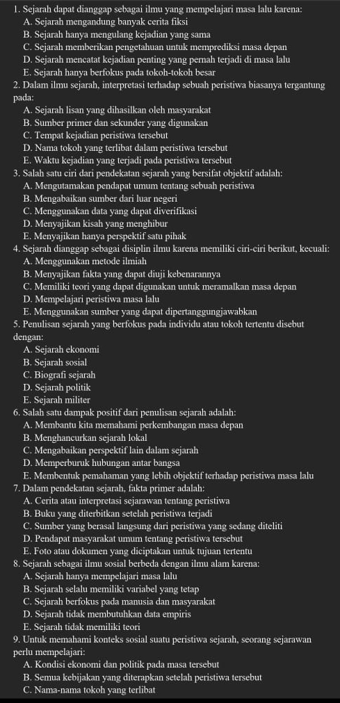 Sejarah dapat dianggap sebagai ilmu yang mempelajari masa lalu karena:
A. Sejarah mengandung banyak cerita fiksi
B. Sejarah hanya mengulang kejadian yang sama
C. Sejarah memberikan pengetahuan untuk memprediksi masa depan
D. Sejarah mencatat kejadian penting yang pernah terjadi di masa lalu
E. Sejarah hanya berfokus pada tokoh-tokoh besar
2. Dalam ilmu sejarah, interpretasi terhadap sebuah peristiwa biasanya tergantung
pada:
A. Sejarah lisan yang dihasilkan oleh masyarakat
B. Sumber primer dan sekunder yang digunakan
C. Tempat kejadian peristiwa tersebut
D. Nama tokoh yang terlibat dalam peristiwa tersebut
E. Waktu kejadian yang terjadi pada peristiwa tersebut
3. Salah satu ciri dari pendekatan sejarah yang bersifat objektif adalah:
A. Mengutamakan pendapat umum tentang sebuah peristiwa
B. Mengabaikan sumber dari luar negeri
C. Menggunakan data yang dapat diverifikasi
D. Menyajikan kisah yang menghibur
E. Menyajikan hanya perspektif satu pihak
4. Sejarah dianggap sebagai disiplin ilmu karena memiliki ciri-ciri berikut, kecuali:
A. Menggunakan metode ilmiah
B. Menyajikan fakta yang dapat diuji kebenarannya
C. Memiliki teori yang dapat digunakan untuk meramalkan masa depan
D. Mempelajari peristiwa masa lalu
E. Menggunakan sumber yang dapat dipertanggungjawabkan
5. Penulisan sejarah yang berfokus pada individu atau tokoh tertentu disebut
dengan:
A. Sejarah ekonomi
B. Sejarah sosial
C. Biografi sejarah
D. Sejarah politik
E. Sejarah militer
6. Salah satu dampak positif dari penulisan sejarah adalah:
A. Membantu kita memahami perkembangan masa depan
B. Menghancurkan sejarah lokal
C. Mengabaikan perspektif lain dalam sejarah
D. Memperburuk hubungan antar bangsa
E. Membentuk pemahaman yang lebih objektif terhadap peristiwa masa lalu
7. Dalam pendekatan sejarah, fakta primer adalah:
A. Cerita atau interpretasi sejarawan tentang peristiwa
B. Buku yang diterbitkan setelah peristiwa terjadi
C. Sumber yang berasal langsung dari peristiwa yang sedang diteliti
D. Pendapat masyarakat umum tentang peristiwa tersebut
E. Foto atau dokumen yang diciptakan untuk tujuan tertentu
8. Sejarah sebagai ilmu sosial berbeda dengan ilmu alam karena:
A. Sejarah hanya mempelajari masa lalu
B. Sejarah selalu memiliki variabel yang tetap
C. Sejarah berfokus pada manusia dan masyarakat
D. Sejarah tidak membutuhkan data empiris
E. Sejarah tidak memiliki teori
9. Untuk memahami konteks sosial suatu peristiwa sejarah, seorang sejarawan
perlu mempelajari:
A. Kondisi ekonomi dan politik pada masa tersebut
B. Semua kebijakan yang diterapkan setelah peristiwa tersebut
C. Nama-nama tokoh yang terlibat