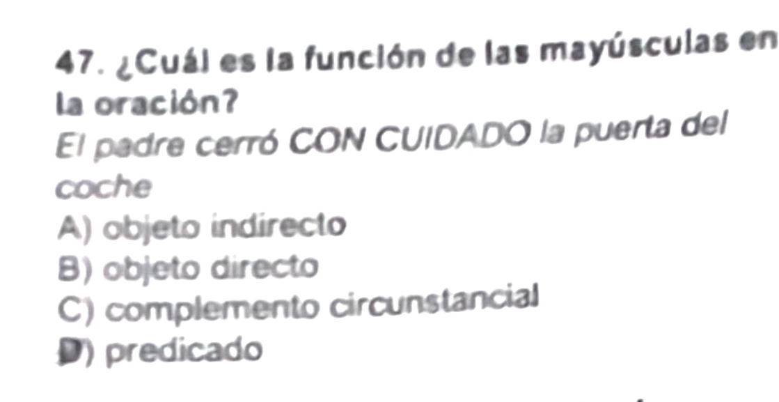 ¿Cuál es la función de las mayúsculas en
la oración?
El padre cerró CON CUIDADO la puerta del
coche
A) objeto indirecto
B) objeto directo
C) complemento circunstancial
D) predicado