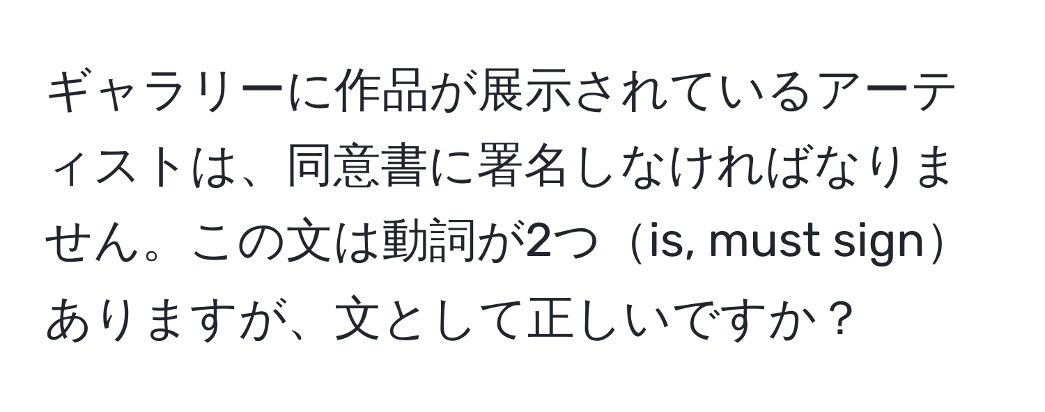 ギャラリーに作品が展示されているアーティストは、同意書に署名しなければなりません。この文は動詞が2つis, must signありますが、文として正しいですか？