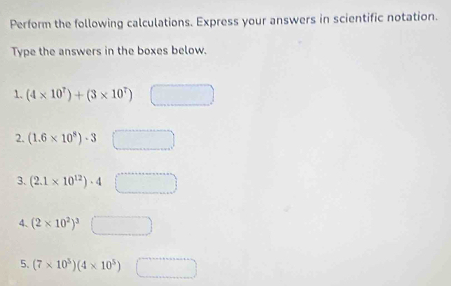 Perform the following calculations. Express your answers in scientific notation. 
Type the answers in the boxes below. 
1. (4* 10^7)+(3* 10^7)
2. (1.6* 10^8)· 3
3. (2.1* 10^(12))· 4 v_Y
4、 (2* 10^2)^3□
5. (7* 10^5)(4* 10^5) □