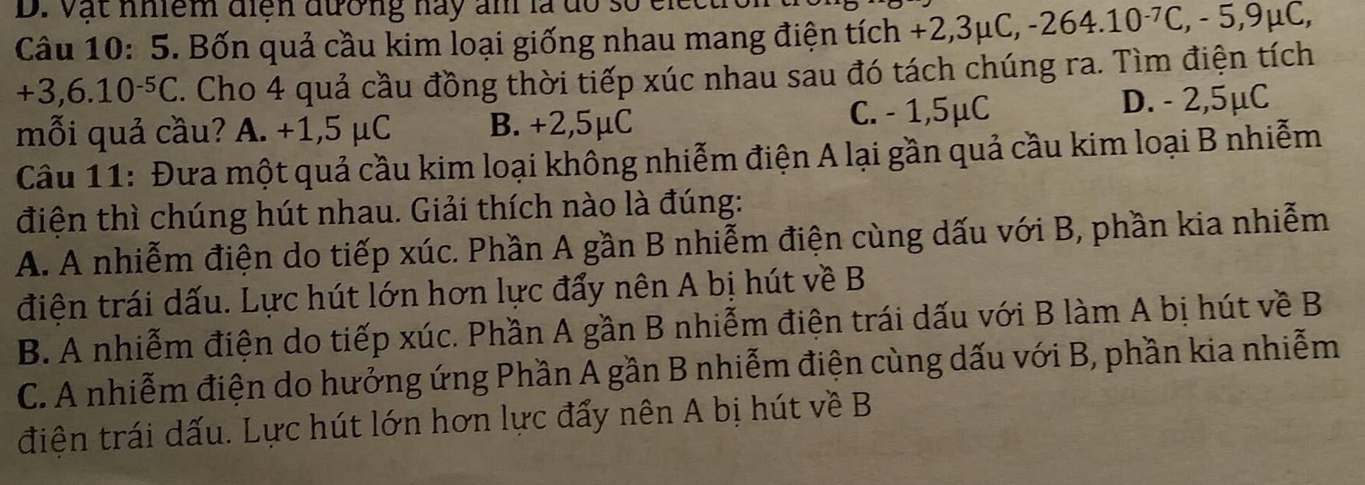 vật nhiểm điện đường này ản là đó số cl
Câu 10: 5. Bốn quả cầu kim loại giống nhau mang điện tích +2,3 mu C, -264.10^(-7)C, -5, 9mu C,
+3,6.10^(-5)C. Cho 4 quả cầu đồng thời tiếp xúc nhau sau đó tách chúng ra. Tìm điện tích
mỗi quả cầu? A. +1,5 μC B. +2,5μC C. - 1,5μC D. - 2,5μC
Câu 11: Đưa một quả cầu kim loại không nhiễm điện A lại gần quả cầu kim loại B nhiễm
điện thì chúng hút nhau. Giải thích nào là đúng:
A. A nhiễm điện do tiếp xúc. Phần A gần B nhiễm điện cùng dấu với B, phần kia nhiễm
điện trái dấu. Lực hút lớn hơn lực đẩy nên A bị hút về B
B. A nhiễm điện do tiếp xúc. Phần A gần B nhiễm điện trái dấu với B làm A bị hút về B
C. A nhiễm điện do hưởng ứng Phần A gần B nhiễm điện cùng dấu với B, phần kia nhiễm
điện trái dấu. Lực hút lớn hơn lực đẩy nên A bị hút về B