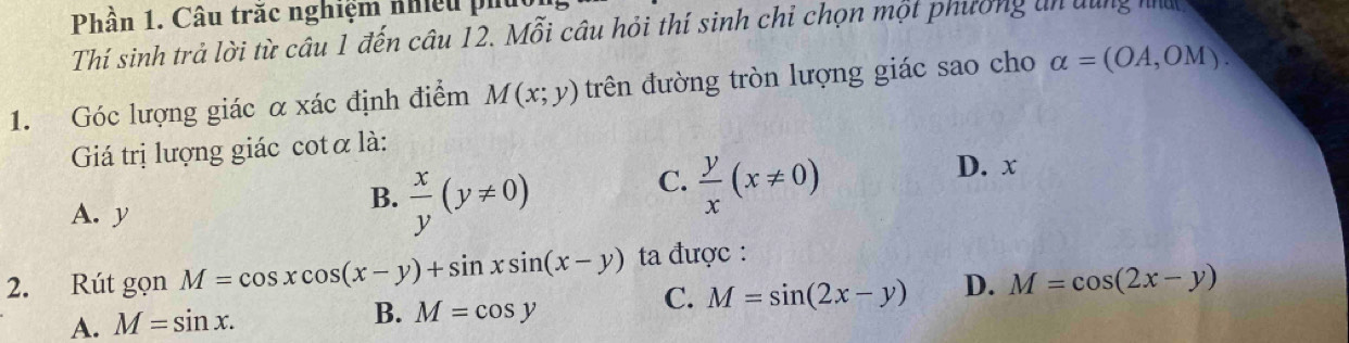 Phần 1. Câu trắc nghiệm nhiều phủ
Thí sinh trả lời từ câu 1 đến câu 12. Mỗi câu hỏi thí sinh chi chọn một phường un dùng na
1. Góc lượng giác α xác định điểm M(x;y) trên đường tròn lượng giác sao cho alpha =(OA,OM). 
Giá trị lượng giác cotα là:
C.  y/x (x!= 0)
D. x
A. y
B.  x/y (y!= 0)
2. Rút gọn M=cos xcos (x-y)+sin xsin (x-y) ta được :
C. M=sin (2x-y) D. M=cos (2x-y)
A. M=sin x.
B. M=cos y