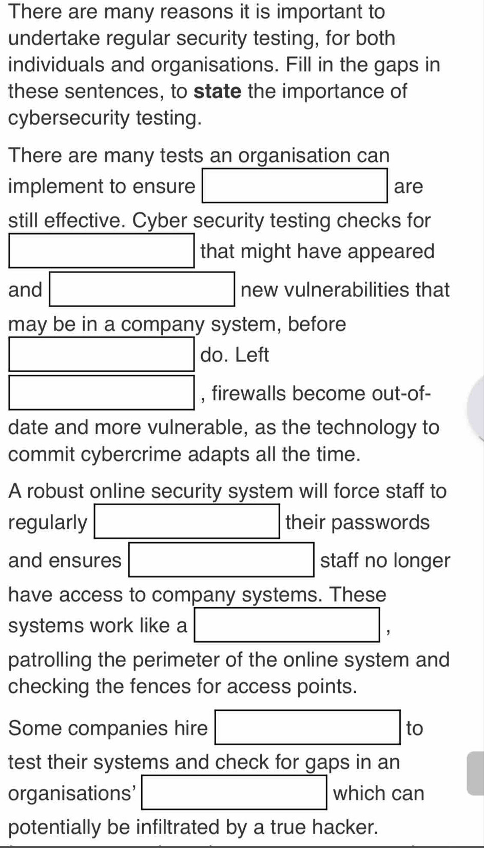 There are many reasons it is important to 
undertake regular security testing, for both 
individuals and organisations. Fill in the gaps in 
these sentences, to state the importance of 
cybersecurity testing. 
There are many tests an organisation can 
implement to ensure □ are 
still effective. Cyber security testing checks for
□ that might have appeared 
and □ new vulnerabilities that 
may be in a company system, before 
□ do. Left 
□ , firewalls become out-of- 
date and more vulnerable, as the technology to 
commit cybercrime adapts all the time. 
A robust online security system will force staff to 
regularly □ their passwords 
and ensures □ staff no longer 
have access to company systems. These 
systems work like a □ , 
patrolling the perimeter of the online system and 
checking the fences for access points. 
Some companies hire □ to
test their systems and check for gaps in an 
organisations’ □ which can 
potentially be infiltrated by a true hacker.