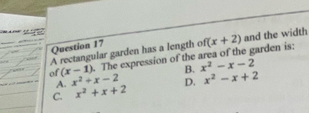 A rectangular garden has a length of f(x+2) and the width
= 1 of (x-1). The expression of the area of the garden is:
“
A. x^2+x-2 B. x^2-x-2
C. x^2+x+2 D. x^2-x+2