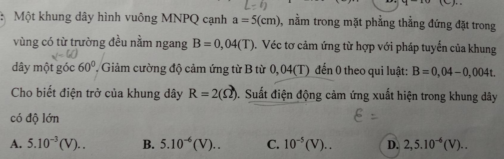 y-10 (C).
Một khung dây hình vuông MNPQ cạnh a=5(cm) , nằm trong mặt phẳng thẳng đứng đặt trong
vùng có từ trường đều nằm ngang B=0,04(T). Véc tơ cảm ứng từ hợp với pháp tuyến của khung
dây một góc 60°. Giảm cường độ cảm ứng từ B từ 0,04(T) đến 0 theo qui luật: B=0,04-0,004t. 
Cho biết điện trở của khung dây R=2(Omega ). Suất điện động cảm ứng xuất hiện trong khung dây
có độ lớn
A. 5.10^(-3)(V).. B. 5.10^(-6)(V).. C. 10^(-5)(V).. D. 2,5.10^(-6)(V)..