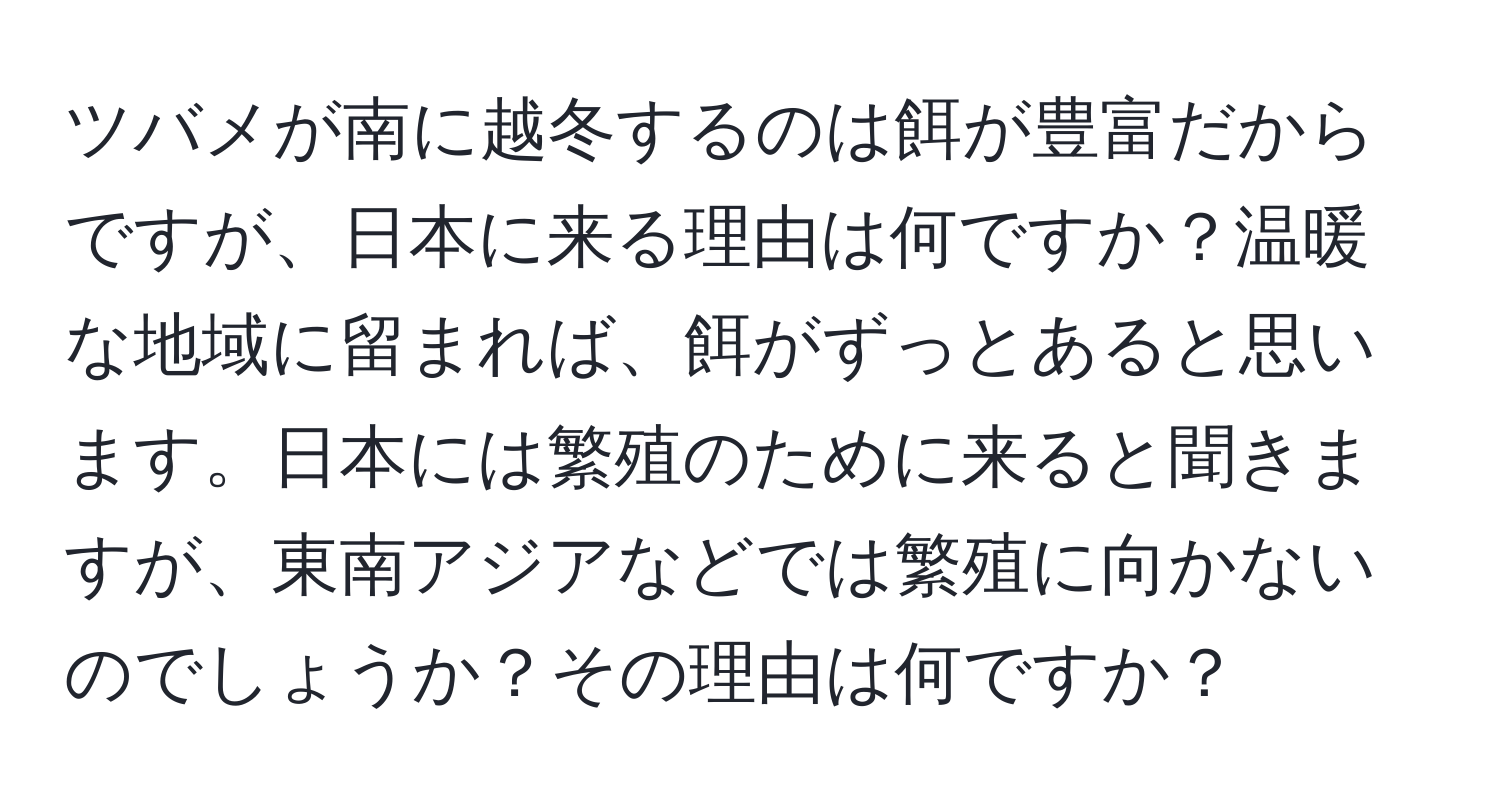 ツバメが南に越冬するのは餌が豊富だからですが、日本に来る理由は何ですか？温暖な地域に留まれば、餌がずっとあると思います。日本には繁殖のために来ると聞きますが、東南アジアなどでは繁殖に向かないのでしょうか？その理由は何ですか？