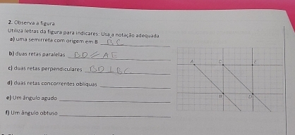 Observa a figura 
Utiliza ietras da figura para indicares: Usa a notação adequada 
_ 
) uma semirreta com órigem em B 
_ 
b) duas retas paralelas 
_ 
c) duas retas perpendiculares 
d) duas retas concorrentes oblíquas 
_ 
e) Um ángulo agudo 
_ 
_ 
#) Um ângulo obtuso