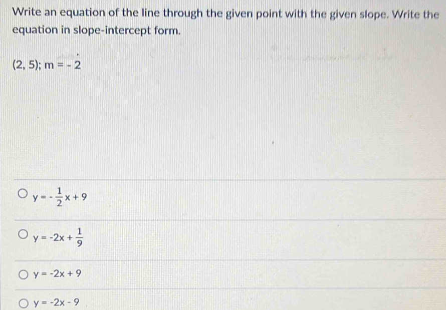 Write an equation of the line through the given point with the given slope. Write the
equation in slope-intercept form.
(2,5); m=-2
y=- 1/2 x+9
y=-2x+ 1/9 
y=-2x+9
y=-2x-9