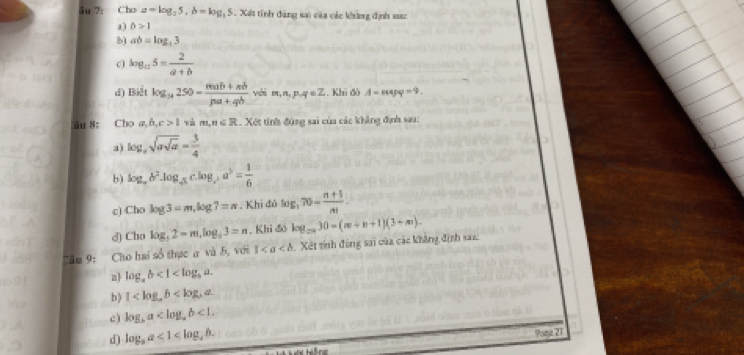 ău ?: Cho a=log _25, b=log _35 5. Xết tính đăng sai của các khàng định sực
a ) 0>1
b) ab=log ,3
c) log _a5= 2/a+b 
d) Biết log _34250= (mab+mb)/pa+qb vabm,n,p,q∈ Z. Khi đô A-mpq=9. 
ău 8: Cho a, b, c>1 vù m,n∈ R.. Xết tính đùng sai của các khẳng định sau:
a) log _asqrt(asqrt a)= 3/4 
b) log _ab^2.log _45c.log _3a^5= 1/6 
c) Cho log 3=m, log 7=n , Khi đô log _370= (n+5)/n! 
d) Cho log _52=m, log _53=n. Khi đó log _2n30=(m+n+1)(3+m). 
”âm 9: Cho hai số thực a và b, với 1 Xét tính động sai của các không định san:
a log _ab<1<log _ba. 
b) 1
c ) log _ba <1</tex>. 
d) log _aa<1<log _ab. 
Paje 27