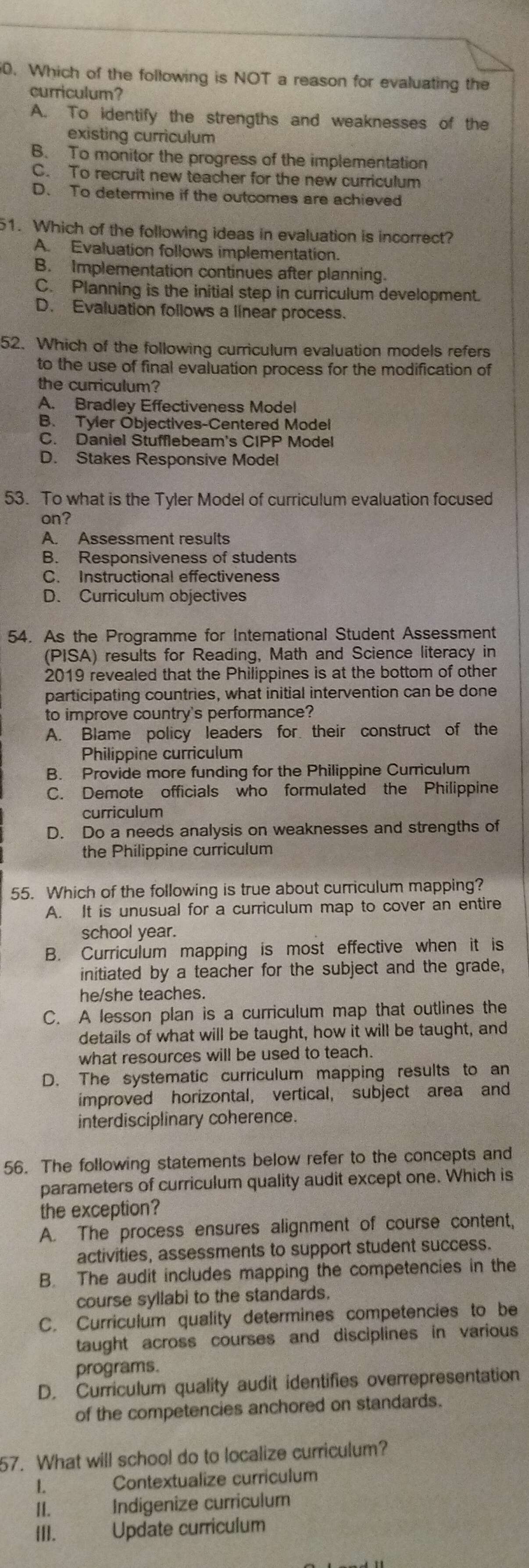 Which of the following is NOT a reason for evaluating the
curriculum?
A. To identify the strengths and weaknesses of the
existing curriculum
B. To monitor the progress of the implementation
C. To recruit new teacher for the new curriculum
D. To determine if the outcomes are achieved
51. Which of the following ideas in evaluation is incorrect?
A. Evaluation follows implementation.
B. Implementation continues after planning.
C. Planning is the initial step in curriculum development.
D. Evaluation follows a linear process.
52. Which of the following curriculum evaluation models refers
to the use of final evaluation process for the modification of
the curriculum?
A. Bradley Effectiveness Model
B. Tyler Objectives-Centered Model
C. Daniel Stufflebeam's CIPP Model
D. Stakes Responsive Model
53. To what is the Tyler Model of curriculum evaluation focused
on?
A. Assessment results
B. Responsiveness of students
C. Instructional effectiveness
D. Curriculum objectives
54. As the Programme for Interational Student Assessment
(PISA) results for Reading, Math and Science literacy in
2019 revealed that the Philippines is at the bottom of other
participating countries, what initial intervention can be done
to improve country's performance?
A. Blame policy leaders for their construct of the
Philippine curriculum
B. Provide more funding for the Philippine Curriculum
C. Demote officials who formulated the Philippine
curriculum
D. Do a needs analysis on weaknesses and strengths of
the Philippine curriculum
55. Which of the following is true about curriculum mapping?
A. It is unusual for a curriculum map to cover an entire
school year.
B. Curriculum mapping is most effective when it is
initiated by a teacher for the subject and the grade,
he/she teaches.
C. A lesson plan is a curriculum map that outlines the
details of what will be taught, how it will be taught, and
what resources will be used to teach.
D. The systematic curriculum mapping results to an
improved horizontal, vertical, subject area and
interdisciplinary coherence.
56. The following statements below refer to the concepts and
parameters of curriculum quality audit except one. Which is
the exception?
A. The process ensures alignment of course content,
activities, assessments to support student success.
B. The audit includes mapping the competencies in the
course syllabi to the standards.
C. Curriculum quality determines competencies to be
taught across courses and disciplines in various
programs.
D. Curriculum quality audit identifies overrepresentation
of the competencies anchored on standards.
57. What will school do to localize curriculum?
1 Contextualize curriculum
II. Indigenize curriculum
[I]. Update curriculum